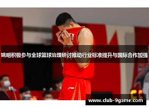 姚明积极参与全球篮球治理研讨推动行业标准提升与国际合作加强 姚明积极参与全球篮球治理研讨推动行业标准提升与国际合作加强