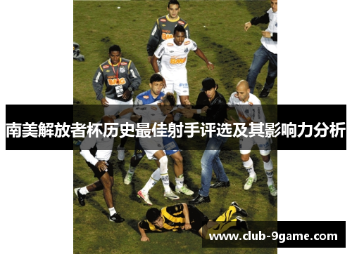 南美解放者杯历史最佳射手评选及其影响力分析 南美解放者杯历史最佳射手评选及其影响力分析