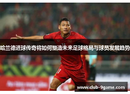 哈兰德进球传奇将如何塑造未来足球格局与球员发展趋势