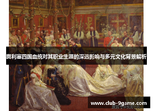 奥利塞四国血统对其职业生涯的深远影响与多元文化背景解析 奥利塞四国血统对其职业生涯的深远影响与多元文化背景解析