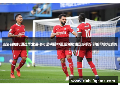 克洛普如何通过职业道德与坚韧精神重塑利物浦足球俱乐部的形象与辉煌 克洛普如何通过职业道德与坚韧精神重塑利物浦足球俱乐部的形象与辉煌