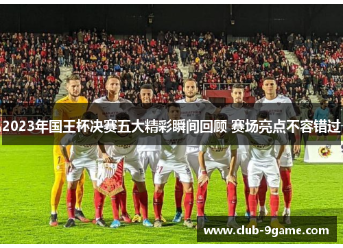 2023年国王杯决赛五大精彩瞬间回顾 赛场亮点不容错过 2023年国王杯决赛五大精彩瞬间回顾 赛场亮点不容错过