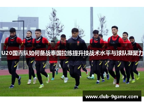U20国青队如何备战泰国拉练提升技战术水平与球队凝聚力 U20国青队如何备战泰国拉练提升技战术水平与球队凝聚力