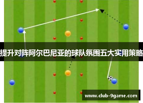 提升对阵阿尔巴尼亚的球队氛围五大实用策略 提升对阵阿尔巴尼亚的球队氛围五大实用策略