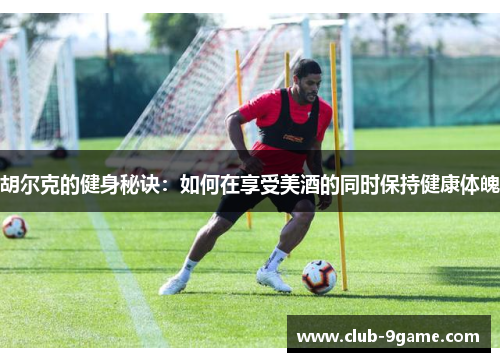 胡尔克的健身秘诀:如何在享受美酒的同时保持健康体魄 胡尔克的健身秘诀:如何在享受美酒的同时保持健康体魄