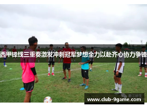 西甲锋线三重奏激发冲刺冠军梦想全力以赴齐心协力争锋 西甲锋线三重奏激发冲刺冠军梦想全力以赴齐心协力争锋