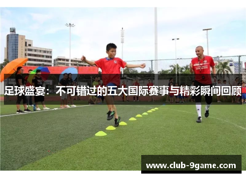 足球盛宴:不可错过的五大国际赛事与精彩瞬间回顾 足球盛宴:不可错过的五大国际赛事与精彩瞬间回顾