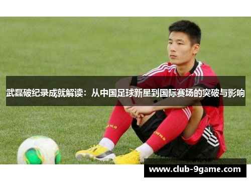武磊破纪录成就解读:从中国足球新星到国际赛场的突破与影响 武磊破纪录成就解读:从中国足球新星到国际赛场的突破与影响