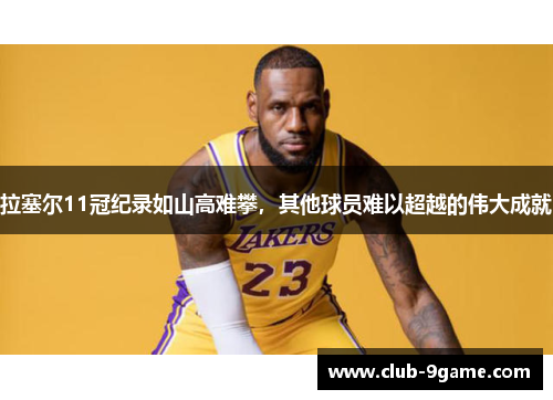 拉塞尔11冠纪录如山高难攀，其他球员难以超越的伟大成就