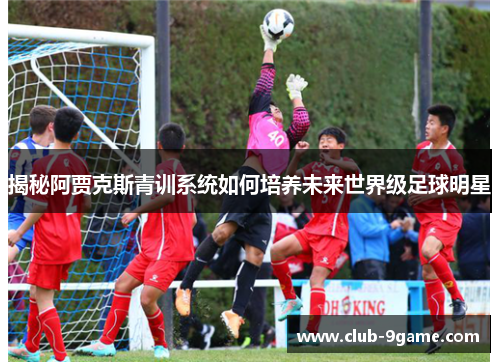 揭秘阿贾克斯青训系统如何培养未来世界级足球明星