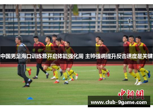 中国男足海口训练营开启体能强化周 主帅强调提升反击速度是关键