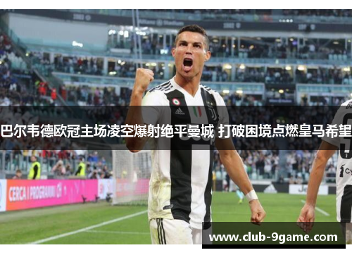 巴尔韦德欧冠主场凌空爆射绝平曼城 打破困境点燃皇马希望 巴尔韦德欧冠主场凌空爆射绝平曼城 打破困境点燃皇马希望