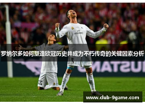罗纳尔多如何塑造欧冠历史并成为不朽传奇的关键因素分析